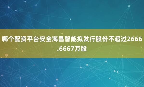 哪个配资平台安全海昌智能拟发行股份不超过2666.6667万股