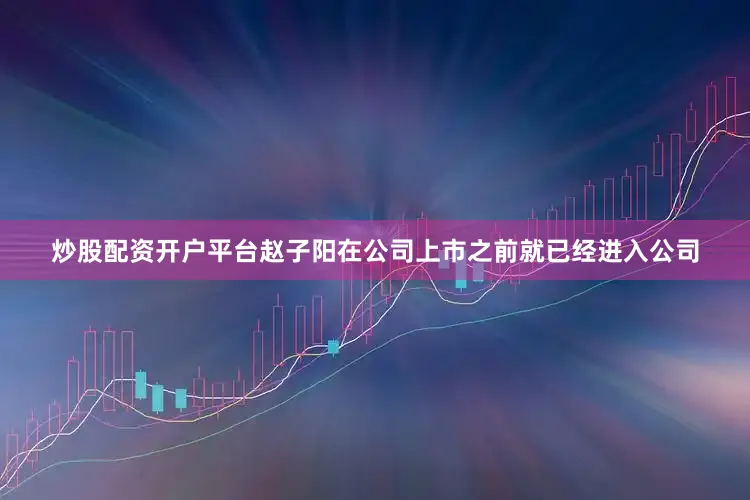 炒股配资开户平台赵子阳在公司上市之前就已经进入公司