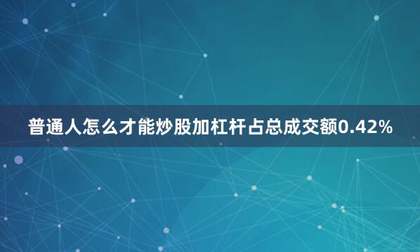 普通人怎么才能炒股加杠杆占总成交额0.42%