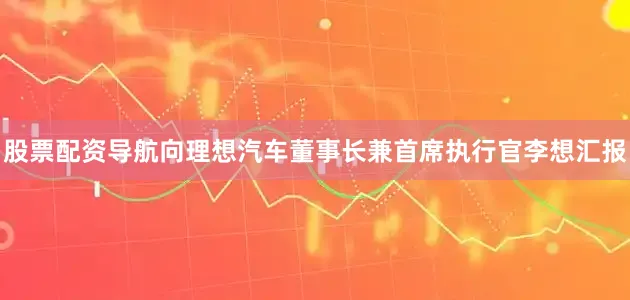 股票配资导航向理想汽车董事长兼首席执行官李想汇报