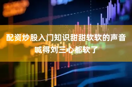 配资炒股入门知识甜甜软软的声音喊得刘三心都软了