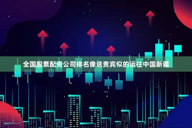 全国股票配资公司排名像送贵宾似的运往中国新疆