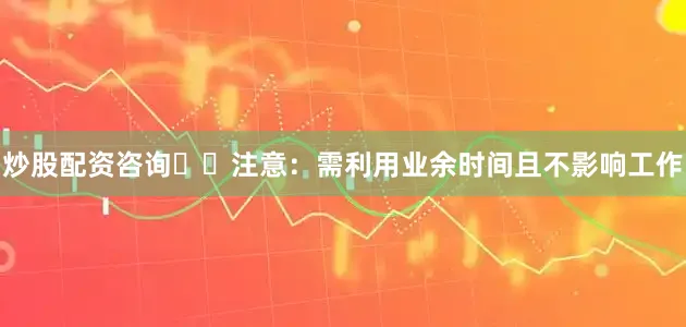 炒股配资咨询⚠️注意：需利用业余时间且不影响工作