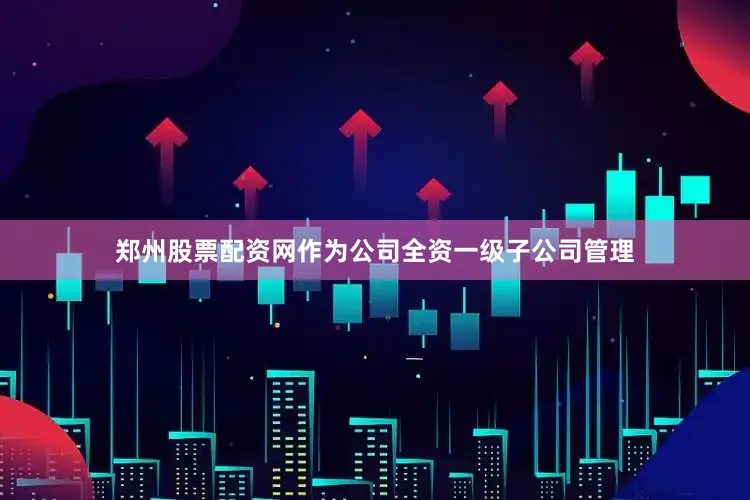 郑州股票配资网作为公司全资一级子公司管理