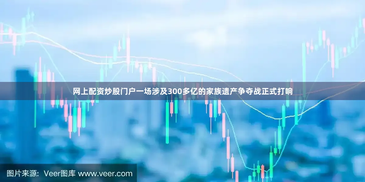 网上配资炒股门户一场涉及300多亿的家族遗产争夺战正式打响