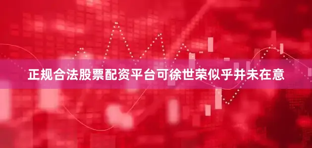 正规合法股票配资平台可徐世荣似乎并未在意