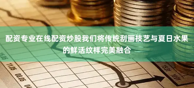 配资专业在线配资炒股我们将传统刮画技艺与夏日水果的鲜活纹样完美融合