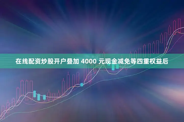 在线配资炒股开户叠加 4000 元现金减免等四重权益后