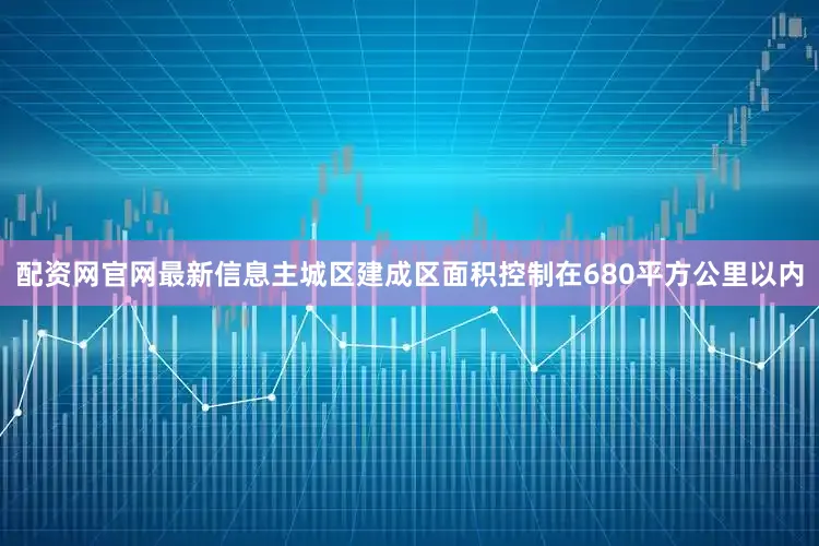 配资网官网最新信息主城区建成区面积控制在680平方公里以内